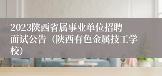 2023陕西省属事业单位招聘面试公告（陕西有色金属技工学校）