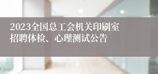 2023全国总工会机关印刷室招聘体检、心理测试公告