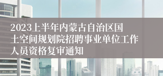 2023上半年内蒙古自治区国土空间规划院招聘事业单位工作人员资格复审通知