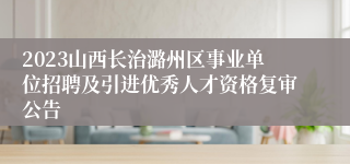 2023山西长治潞州区事业单位招聘及引进优秀人才资格复审公告