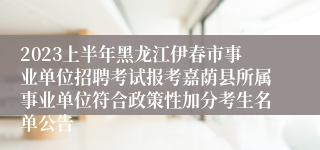 2023上半年黑龙江伊春市事业单位招聘考试报考嘉荫县所属事业单位符合政策性加分考生名单公告