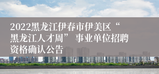 2022黑龙江伊春市伊美区“黑龙江人才周” 事业单位招聘资格确认公告