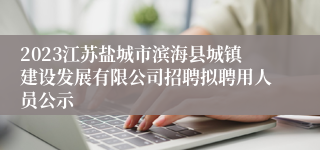 2023江苏盐城市滨海县城镇建设发展有限公司招聘拟聘用人员公示