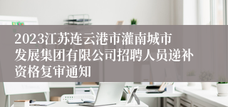 2023江苏连云港市灌南城市发展集团有限公司招聘人员递补资格复审通知