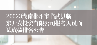 20023湖南郴州市临武县临东开发投资有限公司报考人员面试成绩排名公告