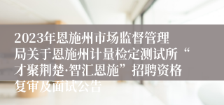 2023年恩施州市场监督管理局关于恩施州计量检定测试所“才聚荆楚·智汇恩施”招聘资格复审及面试公告