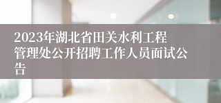 2023年湖北省田关水利工程管理处公开招聘工作人员面试公告