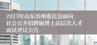 2023年山东滨州惠民县面向社会公开招聘硕博士高层次人才面试评议公告