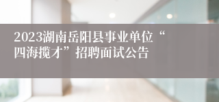 2023湖南岳阳县事业单位“四海揽才”招聘面试公告 