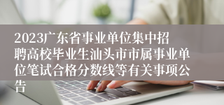 2023广东省事业单位集中招聘高校毕业生汕头市市属事业单位笔试合格分数线等有关事项公告