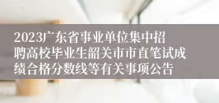 2023广东省事业单位集中招聘高校毕业生韶关市市直笔试成绩合格分数线等有关事项公告