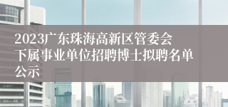 2023广东珠海高新区管委会下属事业单位招聘博士拟聘名单公示