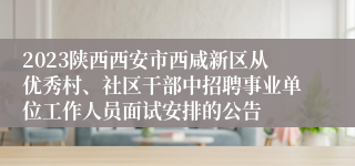 2023陕西西安市西咸新区从优秀村、社区干部中招聘事业单位工作人员面试安排的公告