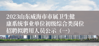 2023山东威海市市属卫生健康系统事业单位初级综合类岗位招聘拟聘用人员公示（一）