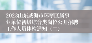 2023山东威海市环翠区属事业单位初级综合类岗位公开招聘工作人员体检通知（二）