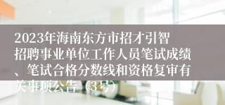 2023年海南东方市招才引智招聘事业单位工作人员笔试成绩、笔试合格分数线和资格复审有关事项公告（3号）