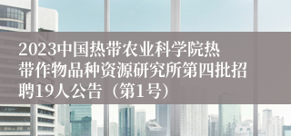 2023中国热带农业科学院热带作物品种资源研究所第四批招聘19人公告（第1号）