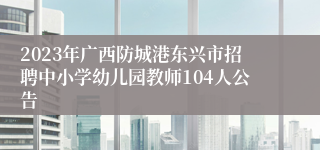 2023年广西防城港东兴市招聘中小学幼儿园教师104人公告