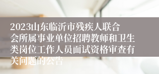 2023山东临沂市残疾人联合会所属事业单位招聘教师和卫生类岗位工作人员面试资格审查有关问题的公告