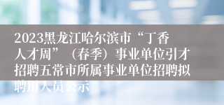 2023黑龙江哈尔滨市“丁香人才周”（春季）事业单位引才招聘五常市所属事业单位招聘拟聘用人员公示