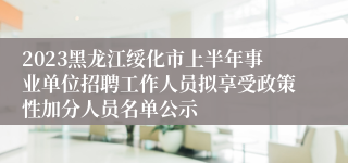 2023黑龙江绥化市上半年事业单位招聘工作人员拟享受政策性加分人员名单公示