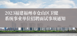 2023福建福州市仓山区卫健系统事业单位招聘面试事项通知