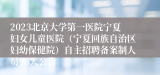 2023北京大学第一医院宁夏妇女儿童医院（宁夏回族自治区妇幼保健院）自主招聘备案制人员96人公告