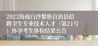 2022海南白沙黎族自治县招聘卫生专业技术人才（第21号）怀孕考生体检结果公告