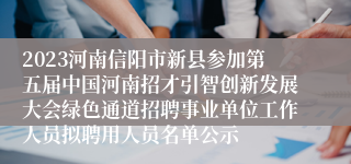 2023河南信阳市新县参加第五届中国河南招才引智创新发展大会绿色通道招聘事业单位工作人员拟聘用人员名单公示