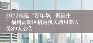 2022福建“好年华，聚福州”福州高新区招聘机关聘用制人员89人公告