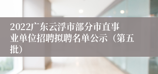 2022广东云浮市部分市直事业单位招聘拟聘名单公示（第五批）