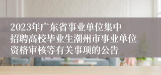 2023年广东省事业单位集中招聘高校毕业生潮州市事业单位资格审核等有关事项的公告