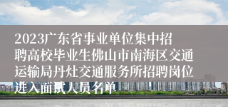 2023广东省事业单位集中招聘高校毕业生佛山市南海区交通运输局丹灶交通服务所招聘岗位进入面试人员名单