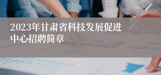 2023年甘肃省科技发展促进中心招聘简章