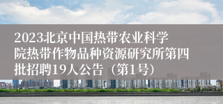 2023北京中国热带农业科学院热带作物品种资源研究所第四批招聘19人公告（第1号）