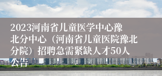 2023河南省儿童医学中心豫北分中心（河南省儿童医院豫北分院）招聘急需紧缺人才50人公告