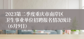 2023第二季度重庆市南岸区卫生事业单位招聘报名情况统计（6月9日）