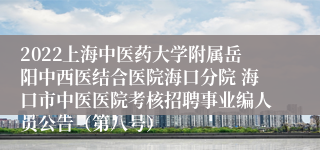 2022上海中医药大学附属岳阳中西医结合医院海口分院 海口市中医医院考核招聘事业编人员公告（第八号）