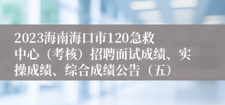 2023海南海口市120急救中心（考核）招聘面试成绩、实操成绩、综合成绩公告（五）