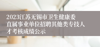 2023江苏无锡市卫生健康委直属事业单位招聘其他类专技人才考核成绩公示