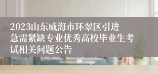 2023山东威海市环翠区引进急需紧缺专业优秀高校毕业生考试相关问题公告