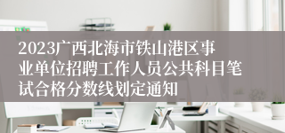 2023广西北海市铁山港区事业单位招聘工作人员公共科目笔试合格分数线划定通知