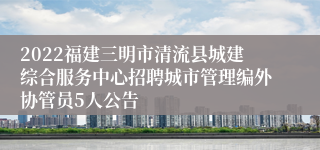 2022福建三明市清流县城建综合服务中心招聘城市管理编外协管员5人公告