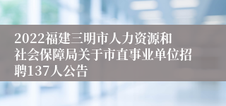 2022福建三明市人力资源和社会保障局关于市直事业单位招聘137人公告