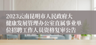 2023云南昆明市人民政府大健康发展管理办公室直属事业单位招聘工作人员资格复审公告