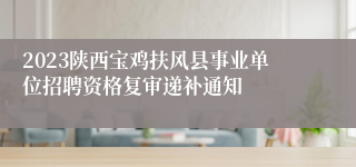 2023陕西宝鸡扶风县事业单位招聘资格复审递补通知