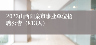 2023山西阳泉市事业单位招聘公告（813人）