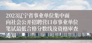 2023辽宁省事业单位集中面向社会公开招聘营口市事业单位笔试最低合格分数线及资格审查通知