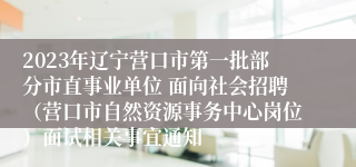 2023年辽宁营口市第一批部分市直事业单位 面向社会招聘（营口市自然资源事务中心岗位）面试相关事宜通知