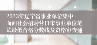 2023年辽宁省事业单位集中面向社会招聘营口市事业单位笔试最低合格分数线及资格审查通知 